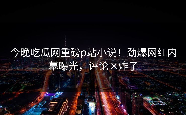 今晚吃瓜网重磅p站小说！劲爆网红内幕曝光，评论区炸了