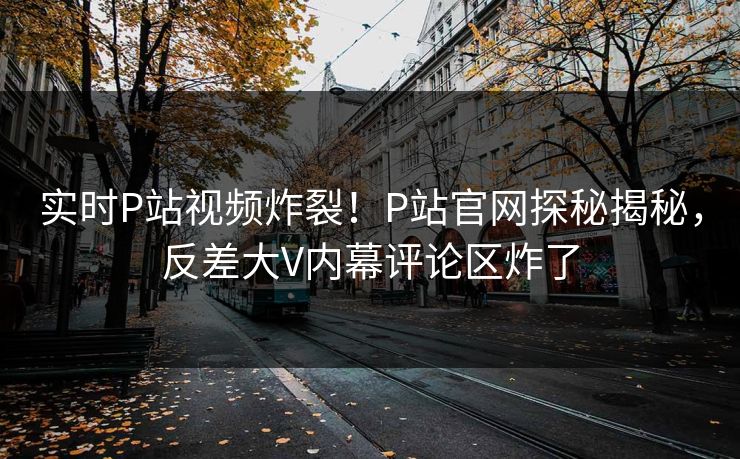 实时P站视频炸裂！P站官网探秘揭秘，反差大V内幕评论区炸了