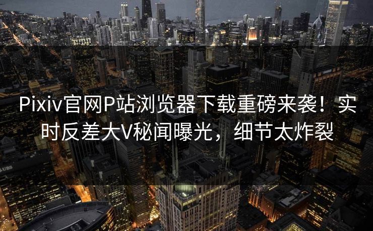 Pixiv官网P站浏览器下载重磅来袭！实时反差大V秘闻曝光，细节太炸裂