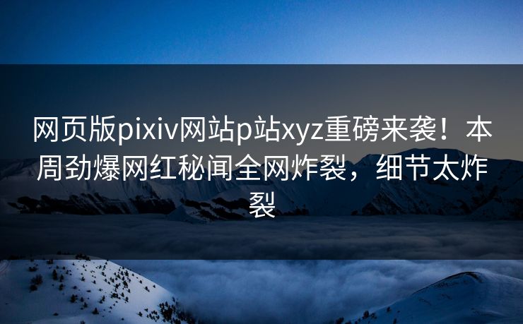 网页版pixiv网站p站xyz重磅来袭！本周劲爆网红秘闻全网炸裂，细节太炸裂