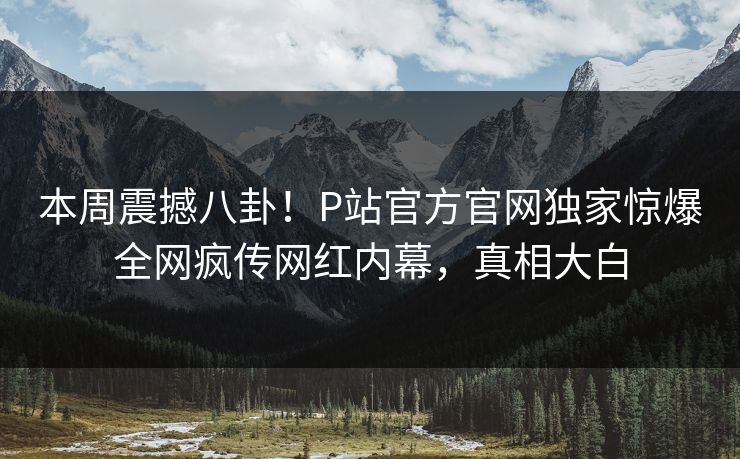 本周震撼八卦！P站官方官网独家惊爆全网疯传网红内幕，真相大白