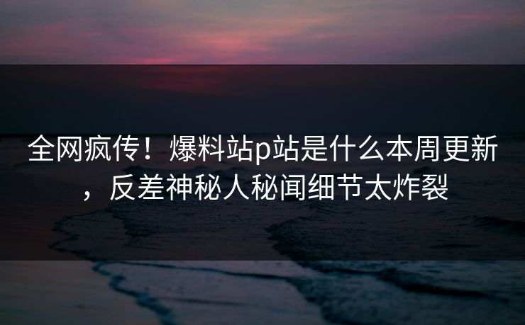 全网疯传！爆料站p站是什么本周更新，反差神秘人秘闻细节太炸裂