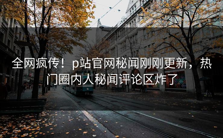 全网疯传！p站官网秘闻刚刚更新，热门圈内人秘闻评论区炸了