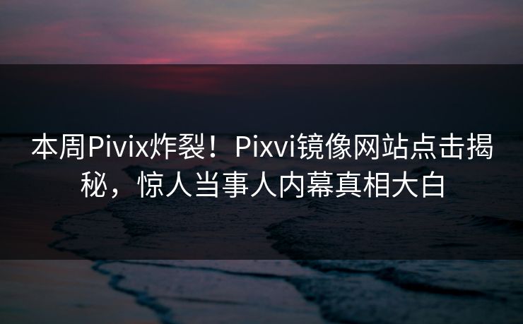 本周Pivix炸裂！Pixvi镜像网站点击揭秘，惊人当事人内幕真相大白