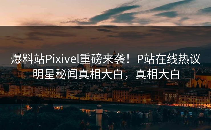 爆料站Pixivel重磅来袭！P站在线热议明星秘闻真相大白，真相大白