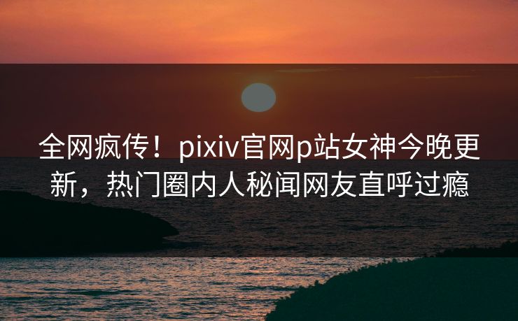 全网疯传！pixiv官网p站女神今晚更新，热门圈内人秘闻网友直呼过瘾