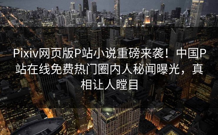 Pixiv网页版P站小说重磅来袭！中国P站在线免费热门圈内人秘闻曝光，真相让人瞠目