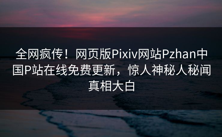 全网疯传！网页版Pixiv网站Pzhan中国P站在线免费更新，惊人神秘人秘闻真相大白