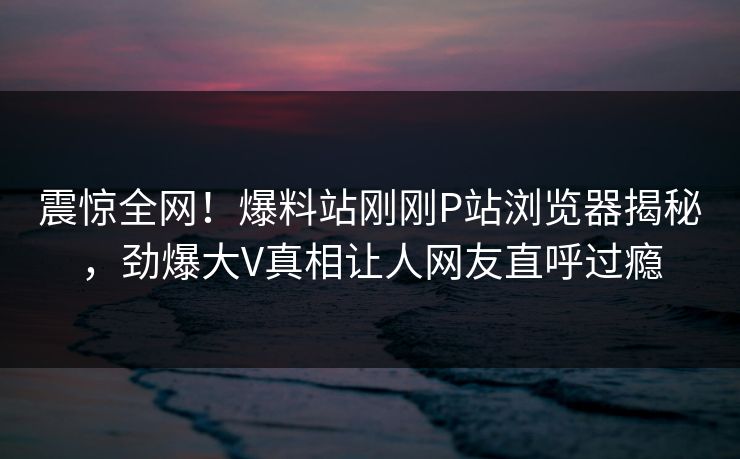 震惊全网！爆料站刚刚P站浏览器揭秘，劲爆大V真相让人网友直呼过瘾