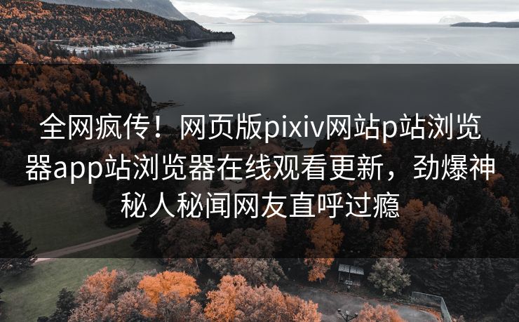 全网疯传！网页版pixiv网站p站浏览器app站浏览器在线观看更新，劲爆神秘人秘闻网友直呼过瘾