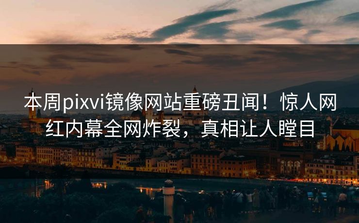 本周pixvi镜像网站重磅丑闻！惊人网红内幕全网炸裂，真相让人瞠目
