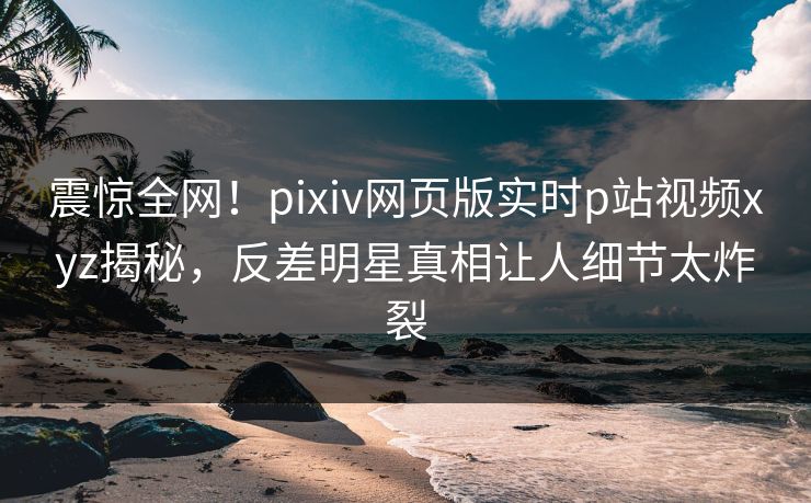 震惊全网！pixiv网页版实时p站视频xyz揭秘，反差明星真相让人细节太炸裂