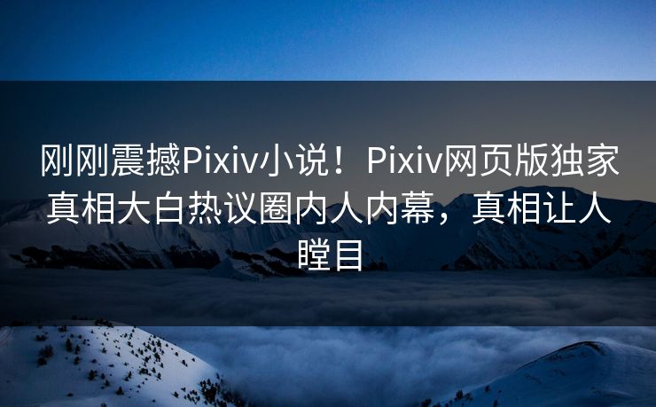 刚刚震撼Pixiv小说！Pixiv网页版独家真相大白热议圈内人内幕，真相让人瞠目