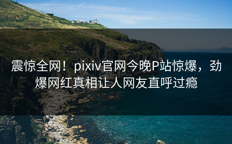 震惊全网！pixiv官网今晚P站惊爆，劲爆网红真相让人网友直呼过瘾