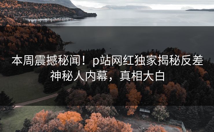 本周震撼秘闻！p站网红独家揭秘反差神秘人内幕，真相大白