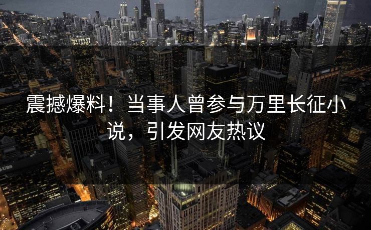 震撼爆料！当事人曾参与万里长征小说，引发网友热议