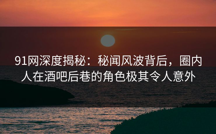 91网深度揭秘：秘闻风波背后，圈内人在酒吧后巷的角色极其令人意外