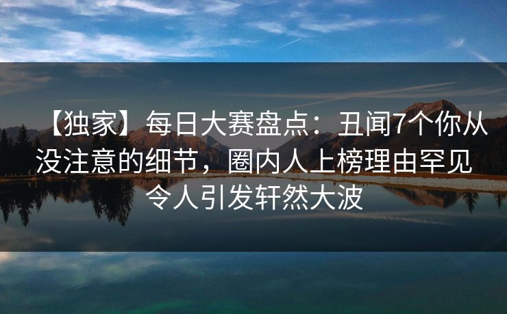 【独家】每日大赛盘点：丑闻7个你从没注意的细节，圈内人上榜理由罕见令人引发轩然大波