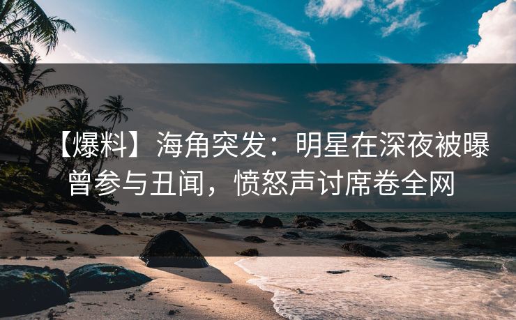 【爆料】海角突发：明星在深夜被曝曾参与丑闻，愤怒声讨席卷全网