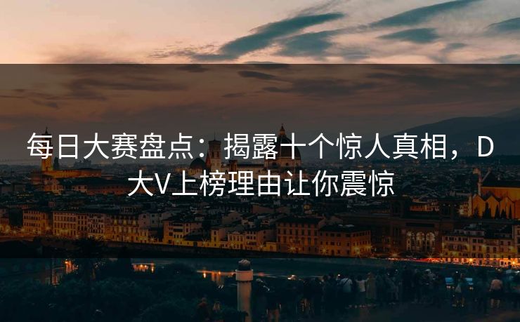 每日大赛盘点：揭露十个惊人真相，D大V上榜理由让你震惊