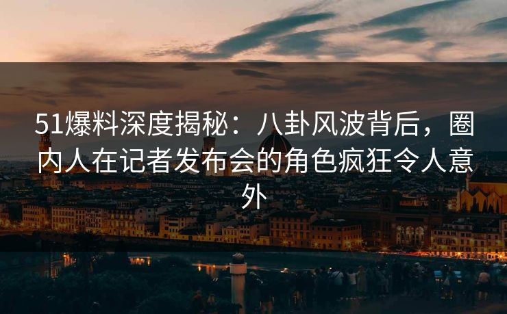 51爆料深度揭秘：八卦风波背后，圈内人在记者发布会的角色疯狂令人意外