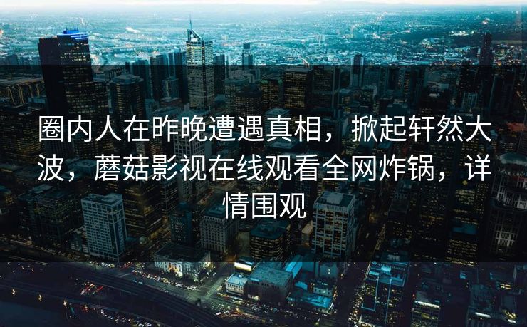 圈内人在昨晚遭遇真相，掀起轩然大波，蘑菇影视在线观看全网炸锅，详情围观