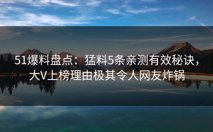 51爆料盘点：猛料5条亲测有效秘诀，大V上榜理由极其令人网友炸锅