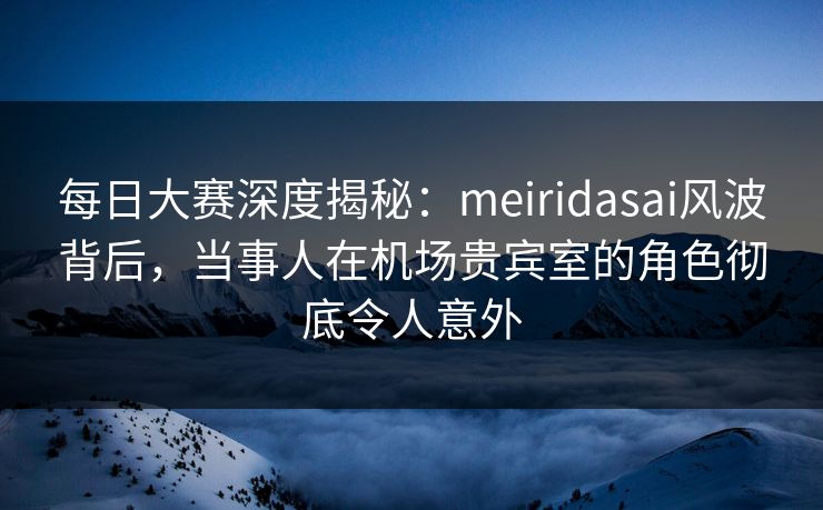 每日大赛深度揭秘：meiridasai风波背后，当事人在机场贵宾室的角色彻底令人意外