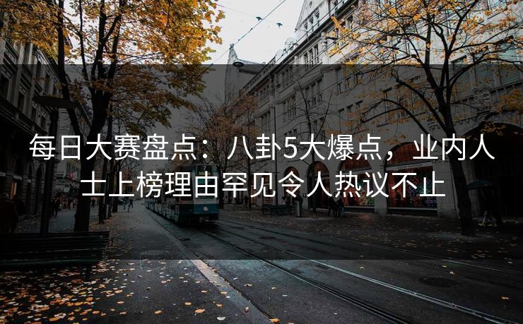 每日大赛盘点：八卦5大爆点，业内人士上榜理由罕见令人热议不止