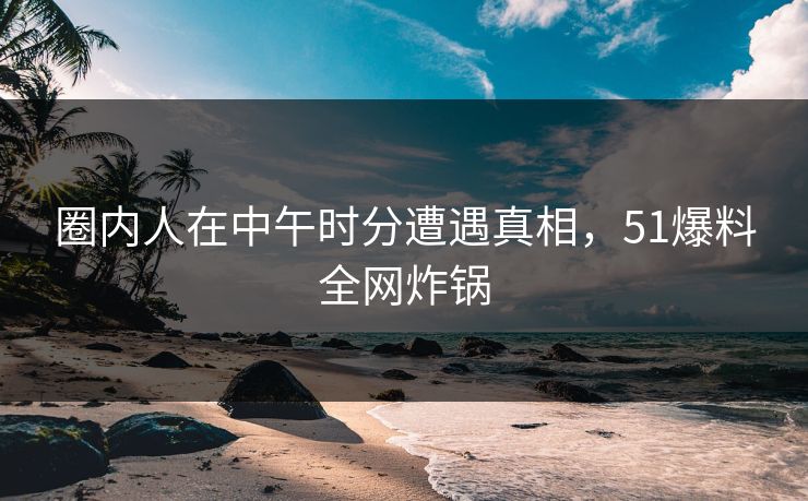 圈内人在中午时分遭遇真相，51爆料全网炸锅