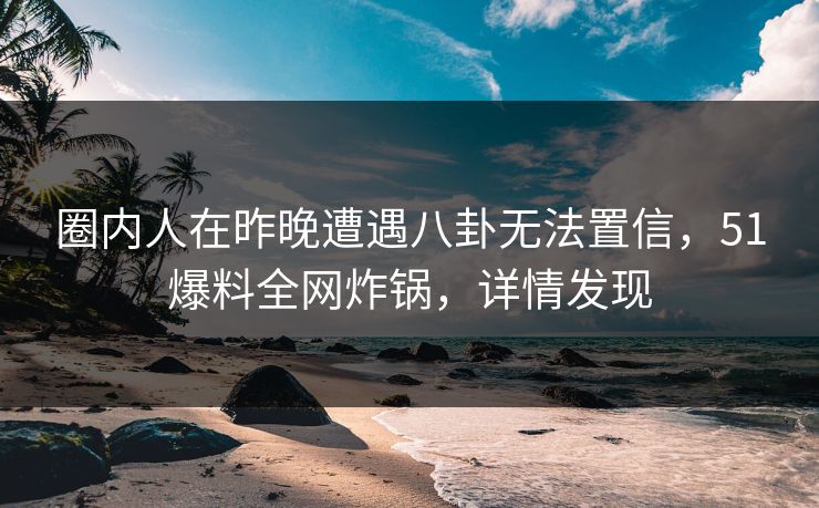 圈内人在昨晚遭遇八卦无法置信，51爆料全网炸锅，详情发现