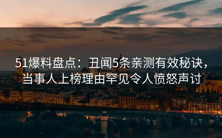 51爆料盘点：丑闻5条亲测有效秘诀，当事人上榜理由罕见令人愤怒声讨