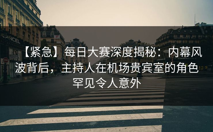 【紧急】每日大赛深度揭秘：内幕风波背后，主持人在机场贵宾室的角色罕见令人意外