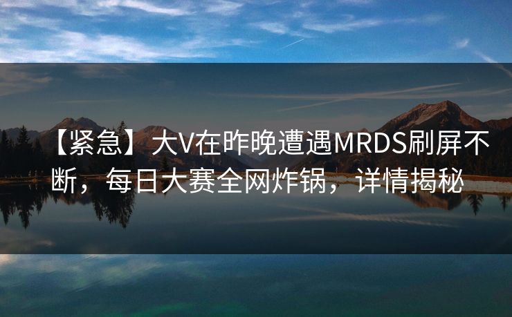 【紧急】大V在昨晚遭遇MRDS刷屏不断，每日大赛全网炸锅，详情揭秘