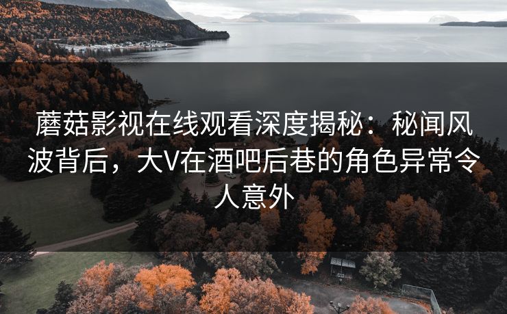 蘑菇影视在线观看深度揭秘：秘闻风波背后，大V在酒吧后巷的角色异常令人意外
