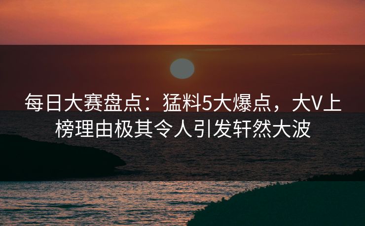 每日大赛盘点：猛料5大爆点，大V上榜理由极其令人引发轩然大波