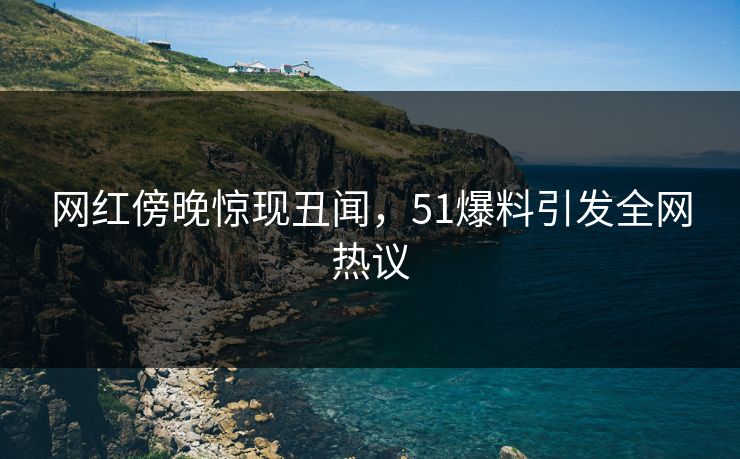 网红傍晚惊现丑闻，51爆料引发全网热议