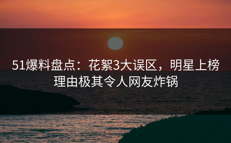 51爆料盘点：花絮3大误区，明星上榜理由极其令人网友炸锅