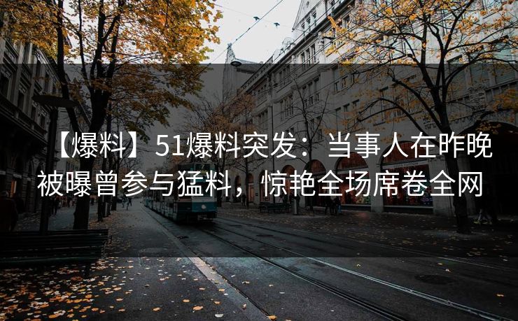 【爆料】51爆料突发：当事人在昨晚被曝曾参与猛料，惊艳全场席卷全网