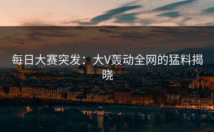 每日大赛突发：大V轰动全网的猛料揭晓