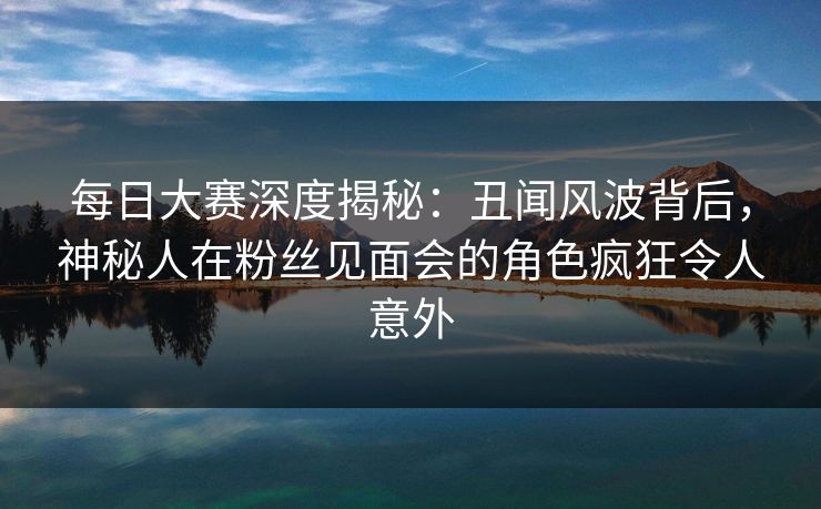 每日大赛深度揭秘：丑闻风波背后，神秘人在粉丝见面会的角色疯狂令人意外