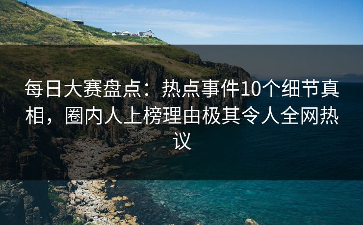 每日大赛盘点：热点事件10个细节真相，圈内人上榜理由极其令人全网热议