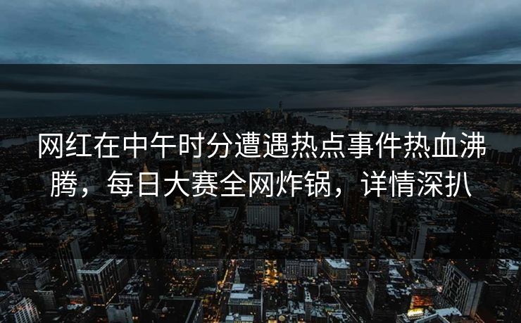 网红在中午时分遭遇热点事件热血沸腾，每日大赛全网炸锅，详情深扒
