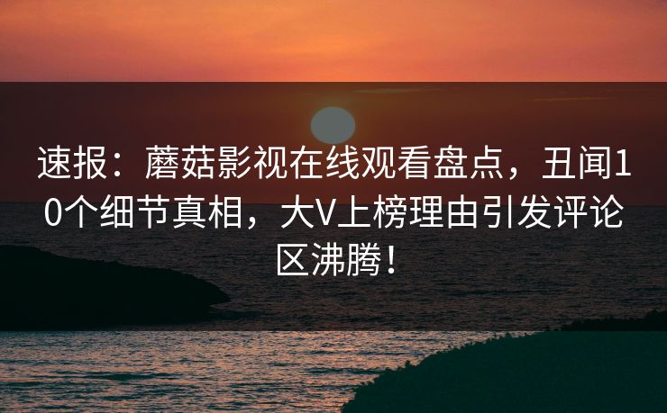 速报：蘑菇影视在线观看盘点，丑闻10个细节真相，大V上榜理由引发评论区沸腾！