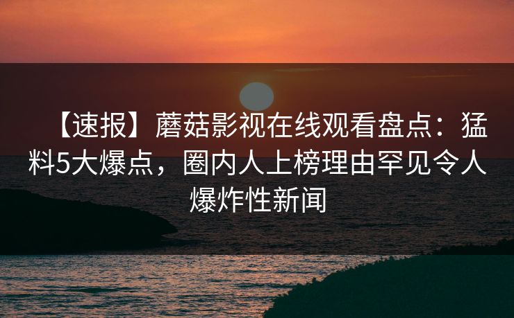 【速报】蘑菇影视在线观看盘点：猛料5大爆点，圈内人上榜理由罕见令人爆炸性新闻