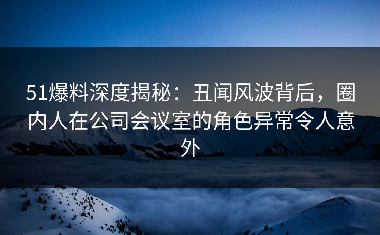 51爆料深度揭秘：丑闻风波背后，圈内人在公司会议室的角色异常令人意外