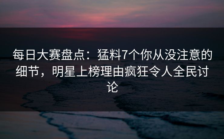 每日大赛盘点:猛料7个你从没注意的细节,明星上榜理由疯狂令人全民讨论 每日大赛盘点:猛料7个你从没注意的细节,明星上榜理由疯狂令人全民讨论