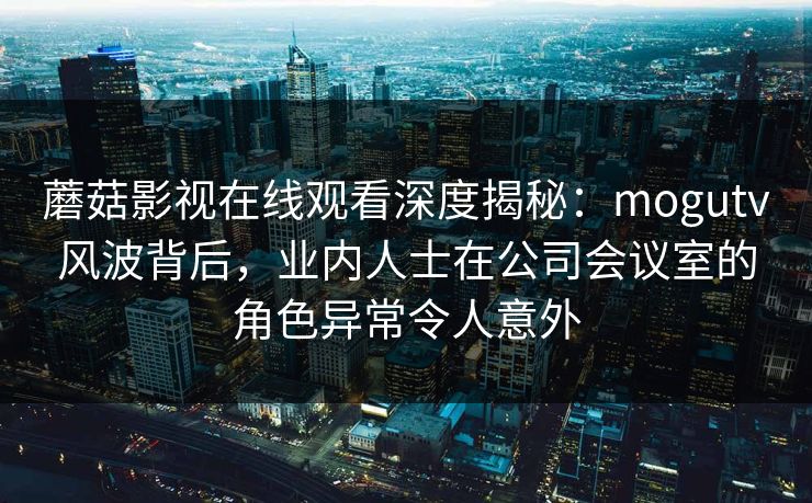 蘑菇影视在线观看深度揭秘：mogutv风波背后，业内人士在公司会议室的角色异常令人意外