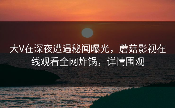 大V在深夜遭遇秘闻曝光,蘑菇影视在线观看全网炸锅,详情围观 大V在深夜遭遇秘闻曝光,蘑菇影视在线观看全网炸锅,详情围观