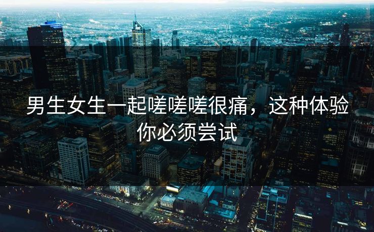 男生女生一起嗟嗟嗟很痛，这种体验你必须尝试
